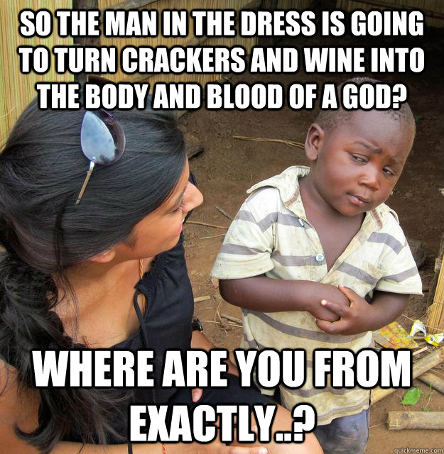 So the man in the dress is going to turn crackers and wine into the body and blood of a god? where are you from exactly..?  Skeptical 3rd World Child