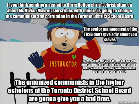 If you think sending an email to Chris Bolton chris@chrisbolton.ca 
about Ms.Vivian Mavrou sex crimes with minors is going to change the communism and corruption in the Toronto District School Board The unionized communists in the higher echelons of the T  Youre gonna have a bad time