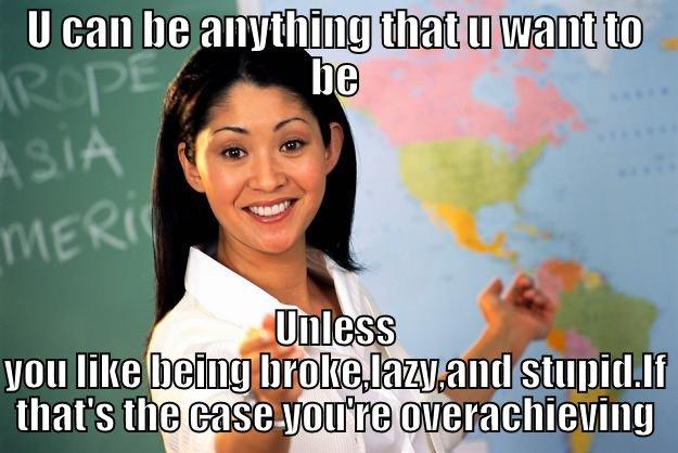 U CAN BE ANYTHING THAT U WANT TO BE UNLESS YOU LIKE BEING BROKE,LAZY,AND STUPID.IF THAT'S THE CASE YOU'RE OVERACHIEVING Unhelpful High School Teacher