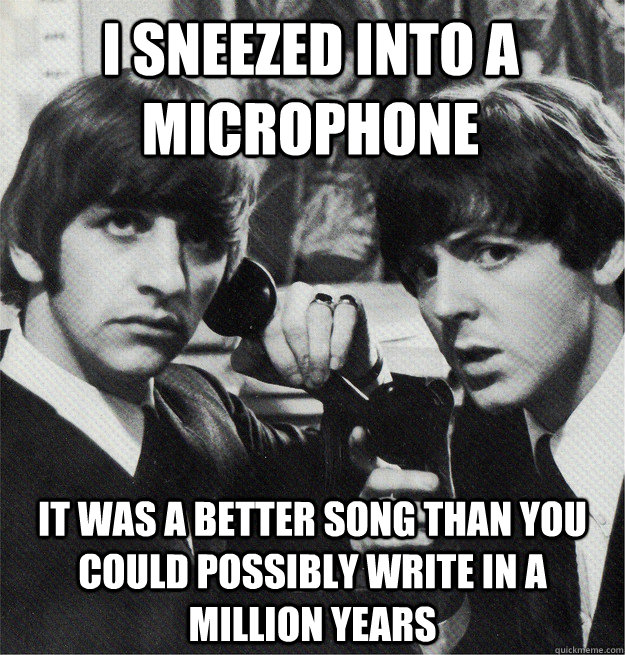 i sneezed into a microphone it was a better song than you could possibly write in a million years  Skeptical Beatles