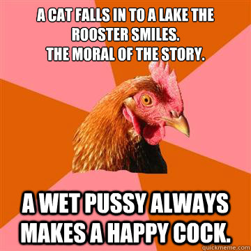 A cat falls in to a lake the rooster smiles.
The moral of the story. A wet pussy always makes a happy cock. - A cat falls in to a lake the rooster smiles.
The moral of the story. A wet pussy always makes a happy cock.  Anti-Joke Chicken