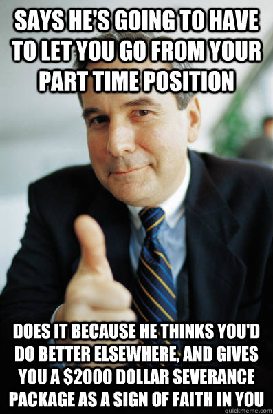 Says he's going to have to let you go from your part time position Does it because he thinks you'd do better elsewhere, and gives you a $2000 dollar severance package as a sign of faith in you - Says he's going to have to let you go from your part time position Does it because he thinks you'd do better elsewhere, and gives you a $2000 dollar severance package as a sign of faith in you  Good Guy Boss