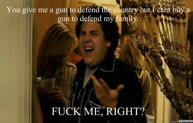 You give me a gun to defend the country but I cant buy a gun to defend my family. FUCK ME, RIGHT?  fuck me right