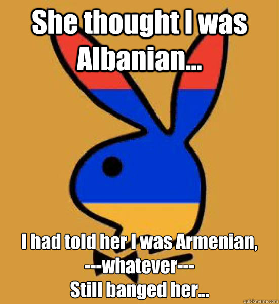 She thought I was Albanian... I had told her I was Armenian,
---whatever---
Still banged her...  