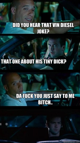 Did you hear that Vin diesel joke? THat one about his tiny dick? Da fuck you just say to me bitch..  - Did you hear that Vin diesel joke? THat one about his tiny dick? Da fuck you just say to me bitch..   Fast and Furious