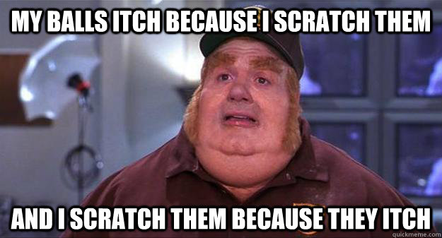 My balls itch because i scratch them and i scratch them because they itch  