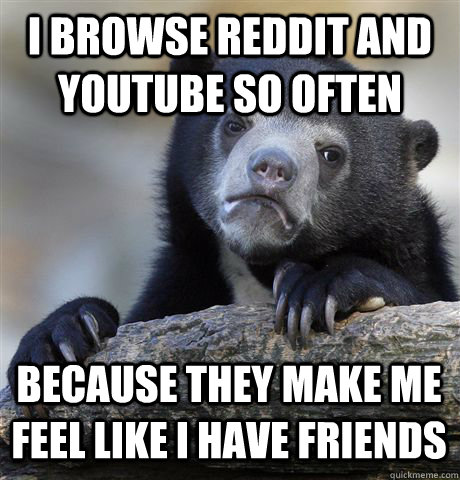 I browse reddit and youtube so often because they make me feel like i have friends  Confession Bear