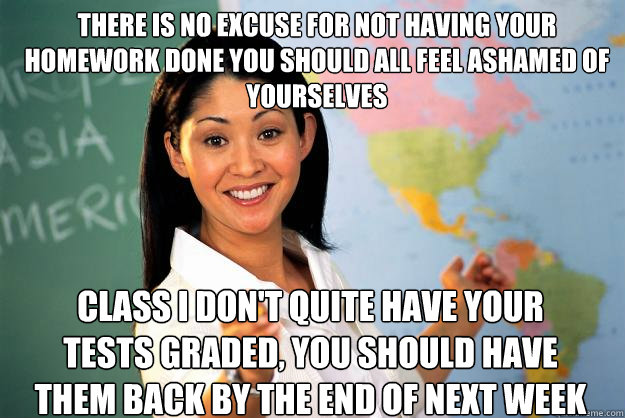There is no excuse for not having your homework done you should all feel ashamed of yourselves Class I don't quite have your tests graded, you should have them back by the end of next week  Unhelpful High School Teacher