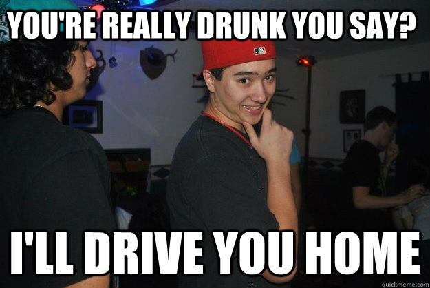 You're really drunk you say? I'll drive you home  