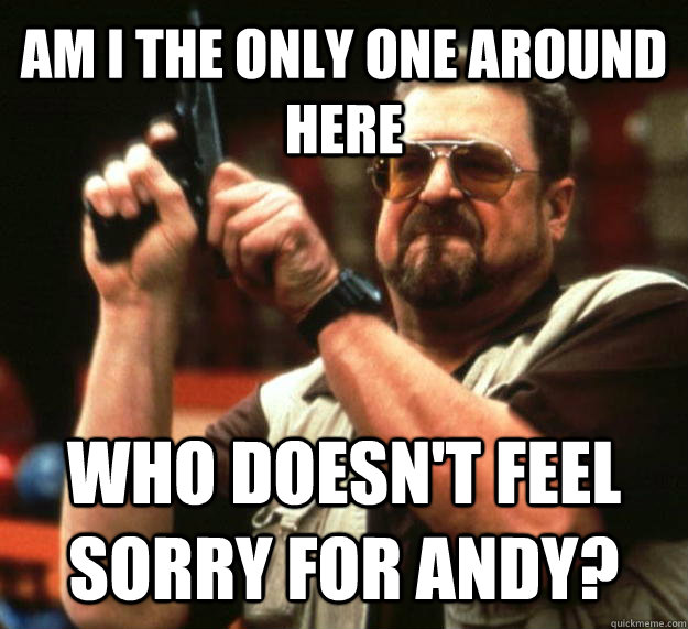AM I THE ONLY ONE AROUND HERE who doesn't feel sorry for Andy?  Angry Walter