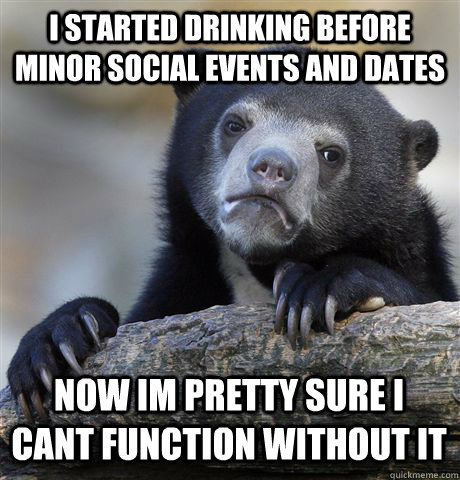 I STARTED DRINKING BEFORE MINOR SOCIAL EVENTS AND DATES NOW IM PRETTY SURE I CANT FUNCTION WITHOUT IT  Confession Bear
