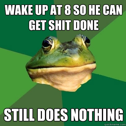 wake up at 8 so he can get shit done still does nothing  Foul Bachelor Frog