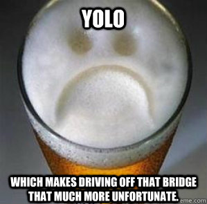 Yolo Which makes driving off that bridge that much more unfortunate.  Confession Beer