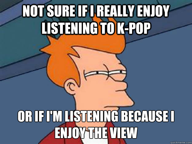 Not sure if i really enjoy listening to K-Pop or if i'm listening because i enjoy the view  Unsure Fry