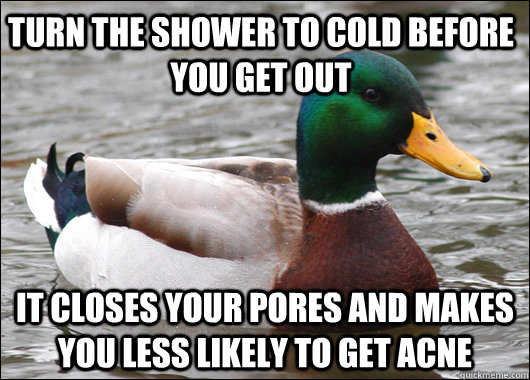 Turn the shower to cold before you get out It closes your pores and makes you less likely to get acne - Turn the shower to cold before you get out It closes your pores and makes you less likely to get acne  Actual Advice Mallard