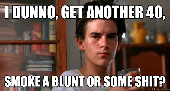 i dunno, Get another 40, smoke a blunt or some shit?  Casper