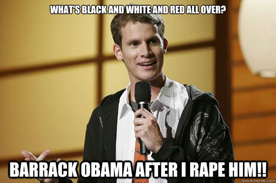 What's black and white and red all over? Barrack Obama after I rape hiM!!  