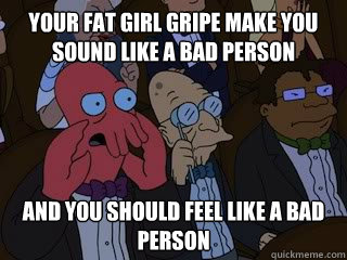 Your Fat Girl gripe make you sound like a bad person and you should feel like a bad person  Bad Zoidberg