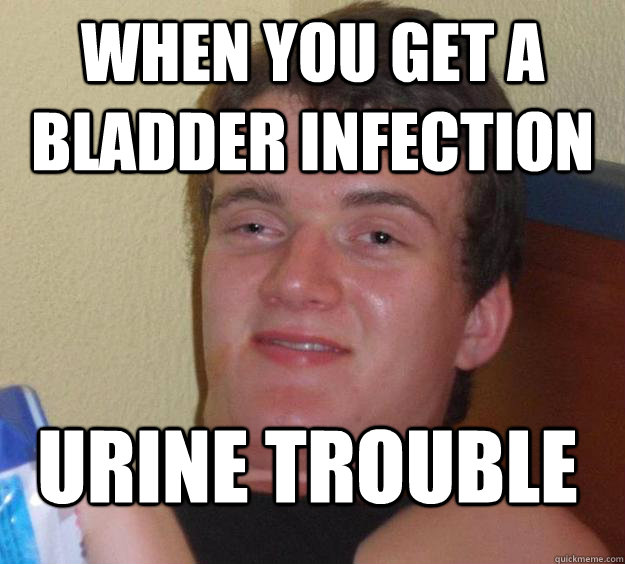 When you get a bladder infection  Urine trouble  10 Guy