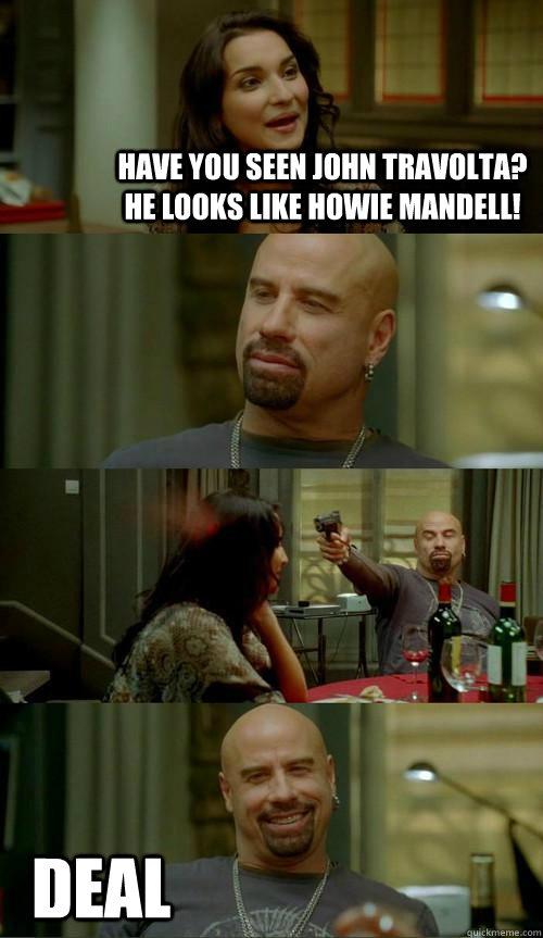 Have you seen John Travolta? He looks like Howie Mandell! Deal  Skinhead John