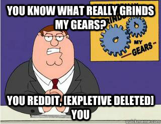 You Know What really grinds my gears? you reddit, [expletive deleted] you   Grinds my gears