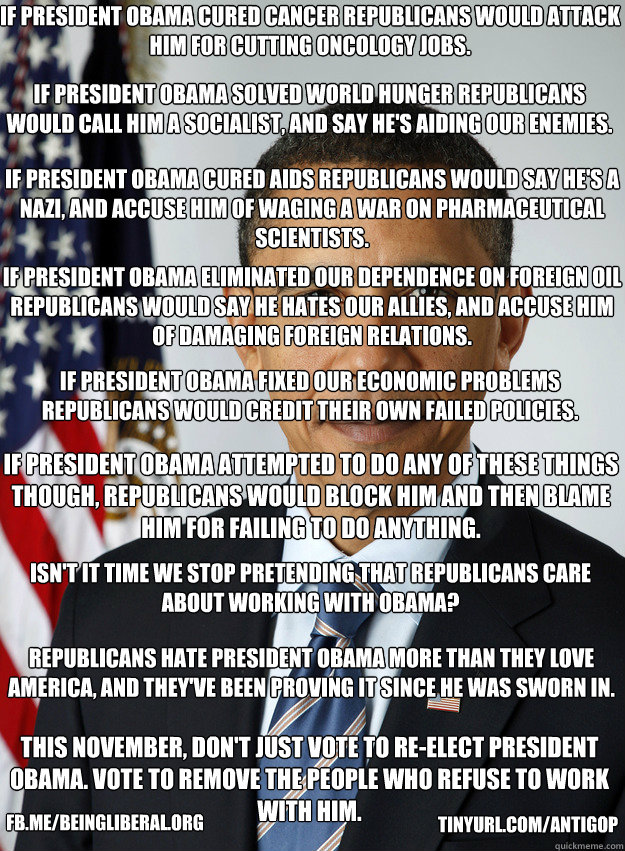 If President Obama cured cancer republicans would attack him for cutting oncology jobs. If President Obama solved world hunger Republicans would call him a socialist, and say he's aiding our enemies. If President Obama cured AIDS republicans would say he'  