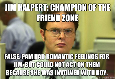 Jim Halpert: Champion of the friend zone FALSE. Pam had romantic feelings for Jim, but could not act on them because she was involved with Roy.  Dwight
