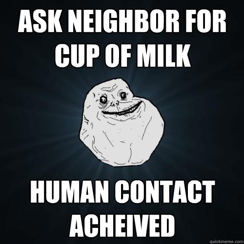 Ask neighbor for cup of milk human contact acheived  Forever Alone