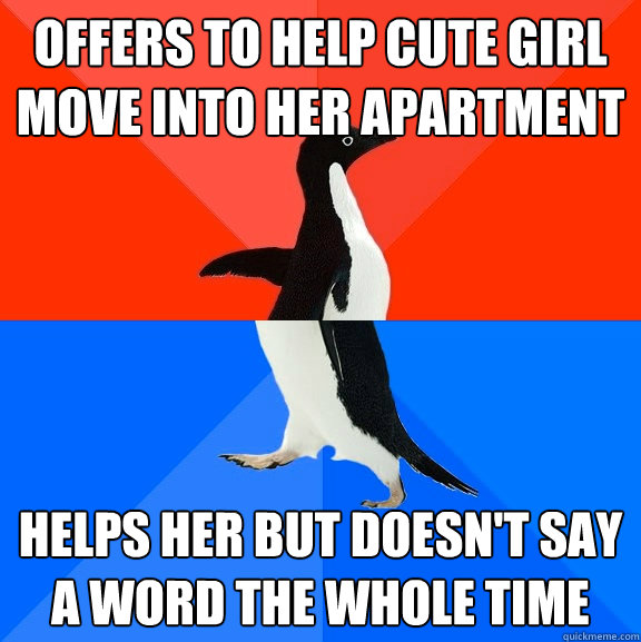 Offers to help cute girl move into her apartment Helps her but doesn't say a word the whole time  Socially Awesome Awkward Penguin