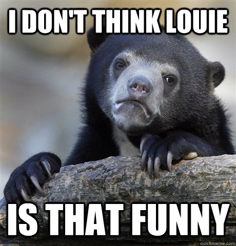 I don't think louie is that funny  Confession Bear