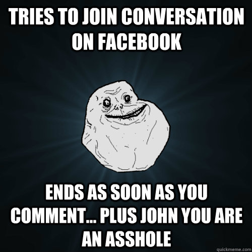 tries to join conversation on facebook  ends as soon as you comment... plus john you are an asshole  Forever Alone