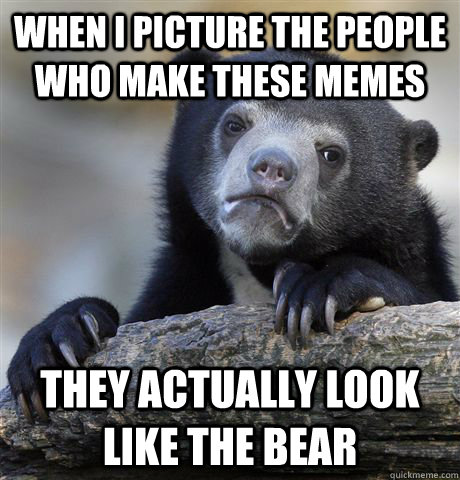 When I picture the people who make these memes They actually look like the bear  Confession Bear