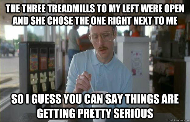 The three treadmills to my left were open and she chose the one right next to me So I guess you can say things are getting pretty serious - The three treadmills to my left were open and she chose the one right next to me So I guess you can say things are getting pretty serious  Things are getting pretty serious