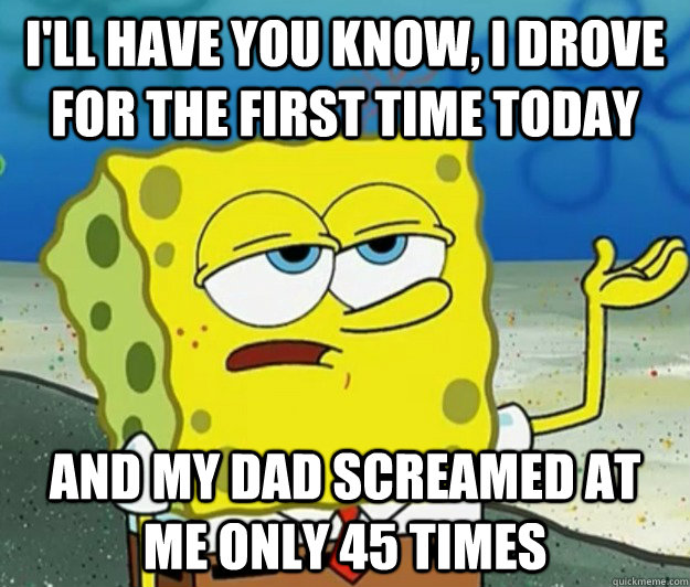 I'll have you know, I drove for the first time today and my dad screamed at me only 45 times - I'll have you know, I drove for the first time today and my dad screamed at me only 45 times  Tough Spongebob
