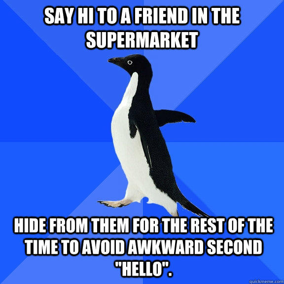 Say hi to a friend in the supermarket Hide from them for the rest of the time to avoid awkward second 