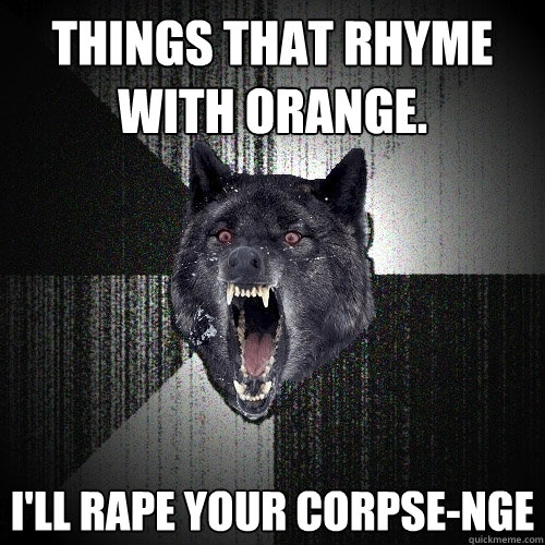 Things that rhyme with orange. I'll rape your corpse-nge  Insanity Wolf
