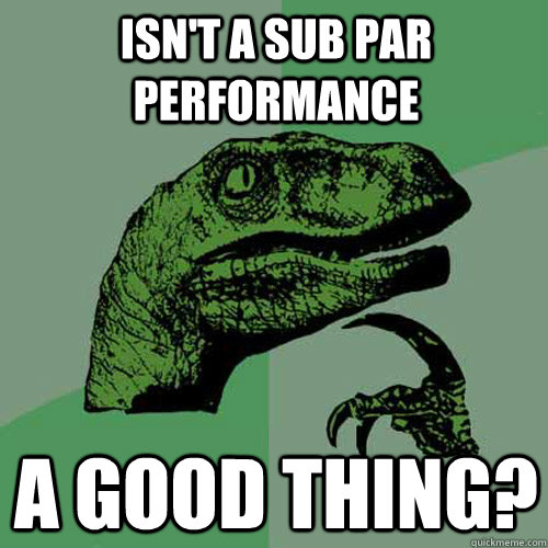 Isn't a sub par performance A good thing?  Philosoraptor