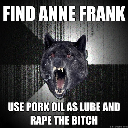find anne frank use pork oil as lube and rape the bitch  Insanity Wolf