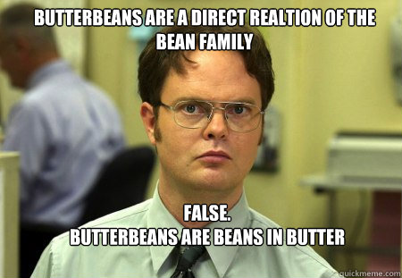 butterbeans are a direct realtion of the bean family FALSE.  
BUTTERBEANS ARE BEANS IN BUTTER  Schrute