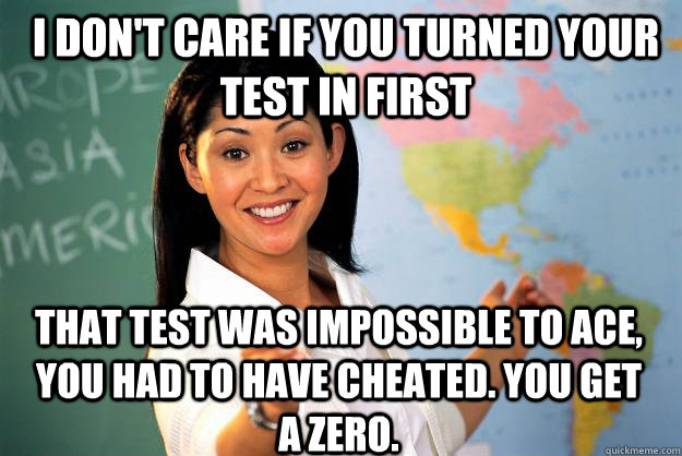 I don't care if you turned your test in first That test was impossible to Ace, you had to have cheated. you get a zero.  Unhelpful High School Teacher