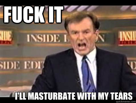 FUCK IT I'll masturbate with my tears  Fuck it