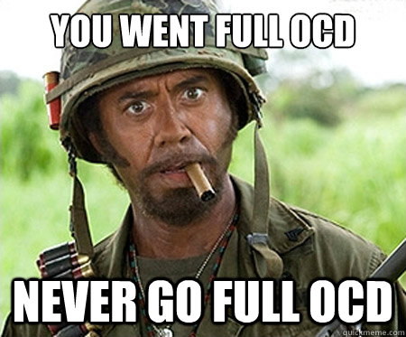 You went full OCD Never go full OCD  Full retard