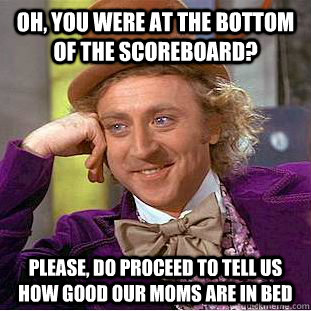Oh, you were at the bottom of the scoreboard? please, do proceed to tell us how good our moms are in bed  Condescending Wonka
