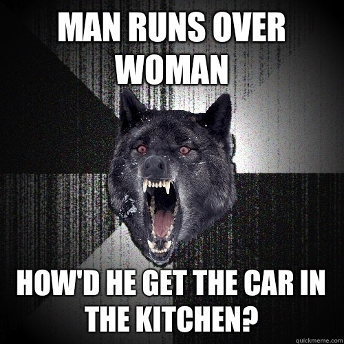 Man runs over woman How'd he get the car in the kitchen?  Insanity Wolf
