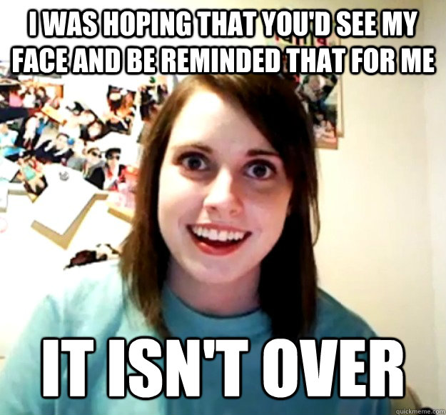 I was hoping that you'd see my face and be reminded that for me it isn't over  Overly Attached Girlfriend