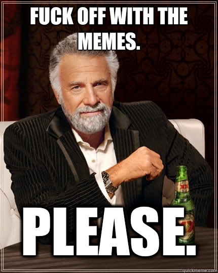 Fuck off with the memes. Please.  The Most Interesting Man In The World