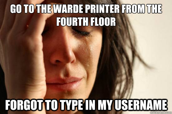 Go to the warde printer from the fourth floor Forgot to type in my username  First World Problems