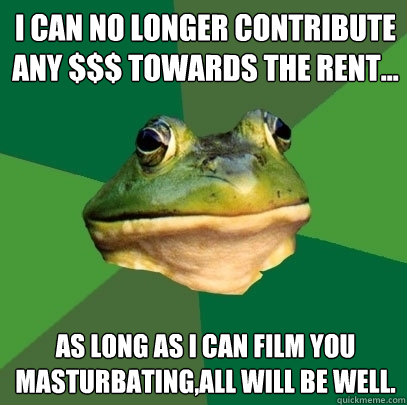 I CAN NO LONGER CONTRIBUTE ANY $$$ TOWARDS THE RENT... AS LONG AS I CAN FILM YOU MASTURBATING,ALL WILL BE WELL.  Foul Bachelor Frog