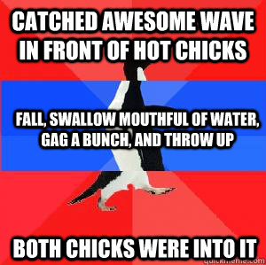 Catched awesome wave in front of hot chicks fall, swallow mouthful of water, gag a bunch, and throw up both chicks were into it  Socially awesome awkward awesome penguin