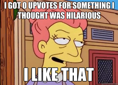 I got 0 upvotes for something i thought was hilarious i like that  